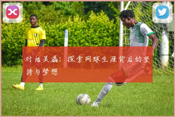 对话吴磊：探索网球生涯背后的坚持与梦想