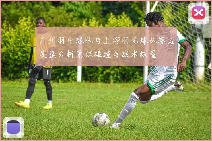 广州羽毛球队与上海羽毛球队赛后复盘分析意识碰撞与战术较量