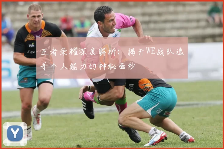 王者荣耀深度解析：揭开WE战队选手个人能力的神秘面纱