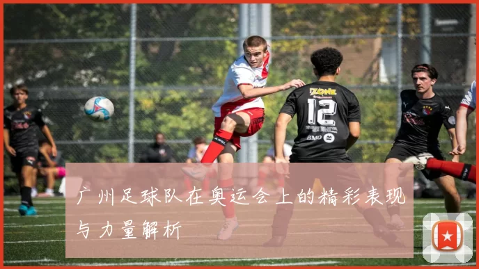 广州足球队在奥运会上的精彩表现与力量解析