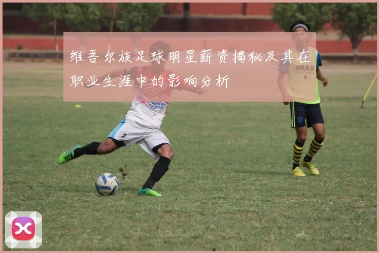 维吾尔族足球明星薪资揭秘及其在职业生涯中的影响分析