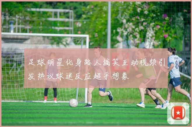 足球明星化身路人搞笑互动视频引发热议球迷反应超乎想象