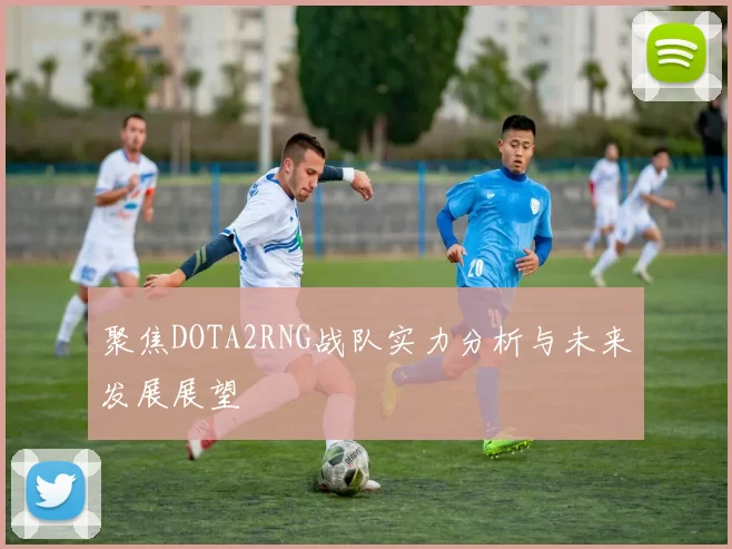 聚焦DOTA2RNG战队实力分析与未来发展展望