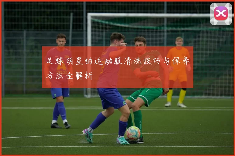 足球明星的运动服清洗技巧与保养方法全解析