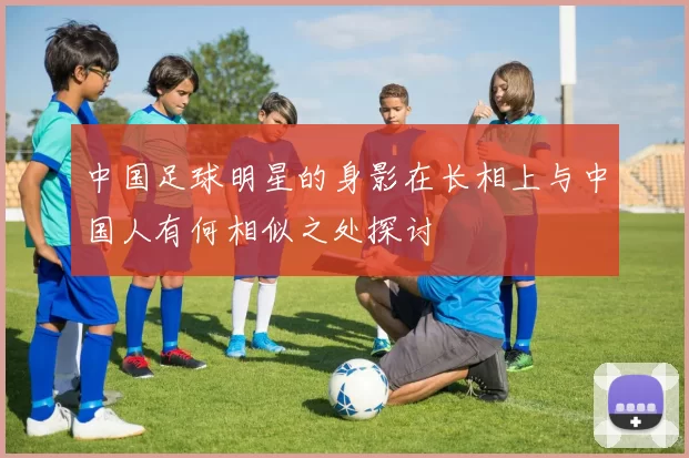 中国足球明星的身影在长相上与中国人有何相似之处探讨