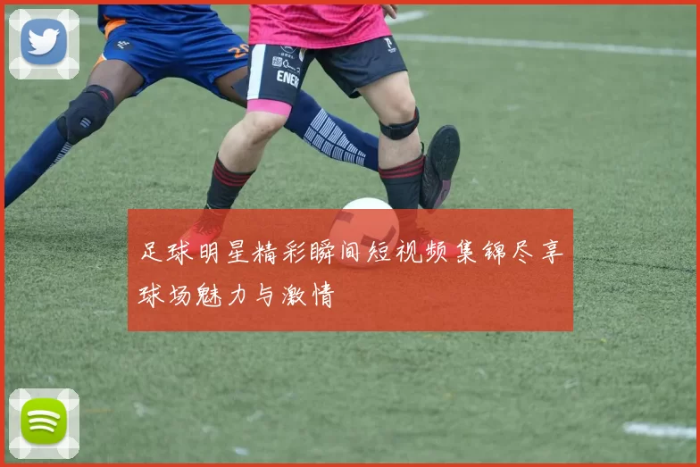 足球明星精彩瞬间短视频集锦尽享球场魅力与激情