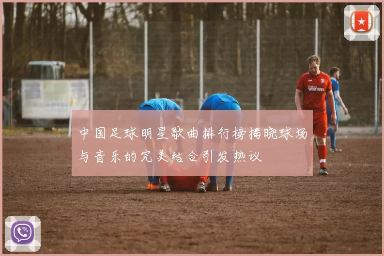 中国足球明星歌曲排行榜揭晓球场与音乐的完美结合引发热议