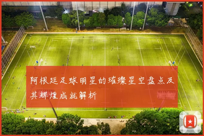 阿根廷足球明星的璀璨星空盘点及其辉煌成就解析