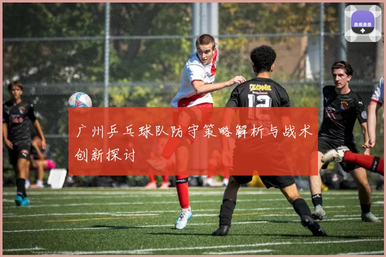 广州乒乓球队防守策略解析与战术创新探讨