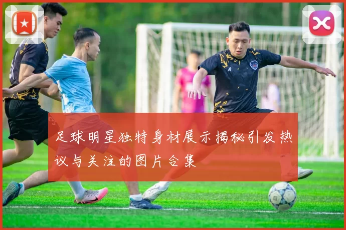足球明星独特身材展示揭秘引发热议与关注的图片合集
