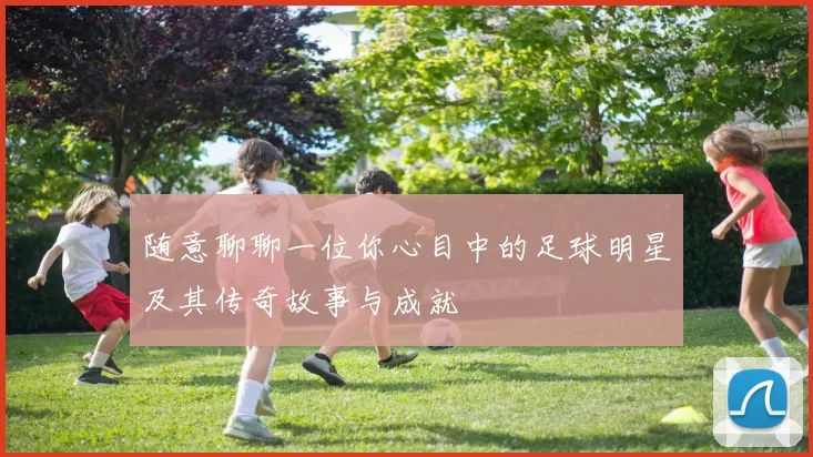 随意聊聊一位你心目中的足球明星及其传奇故事与成就