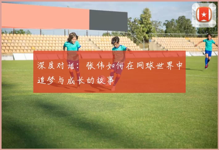 深度对话：张伟如何在网球世界中追梦与成长的故事
