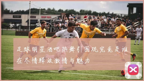 足球明星酒吧热舞引围观究竟是谁在尽情释放激情与魅力