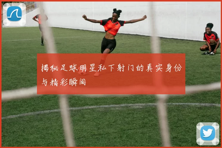 揭秘足球明星私下射门的真实身份与精彩瞬间