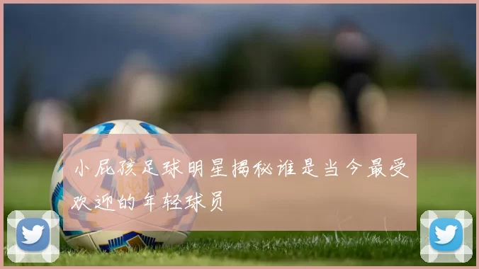 小屁孩足球明星揭秘谁是当今最受欢迎的年轻球员