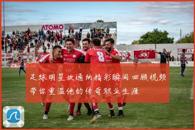 足球明星坎通纳精彩瞬间回顾视频带你重温他的传奇职业生涯
