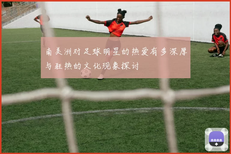 南美洲对足球明星的热爱有多深厚与狂热的文化现象探讨