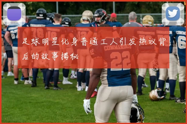 足球明星化身普通工人引发热议背后的故事揭秘