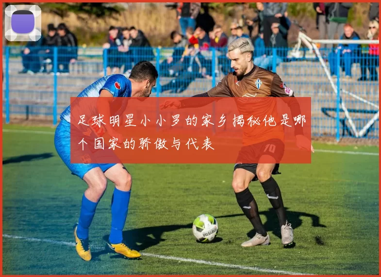 足球明星小小罗的家乡揭秘他是哪个国家的骄傲与代表