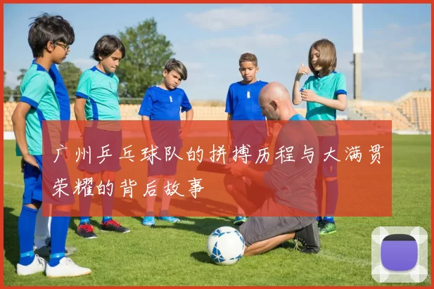 广州乒乓球队的拼搏历程与大满贯荣耀的背后故事