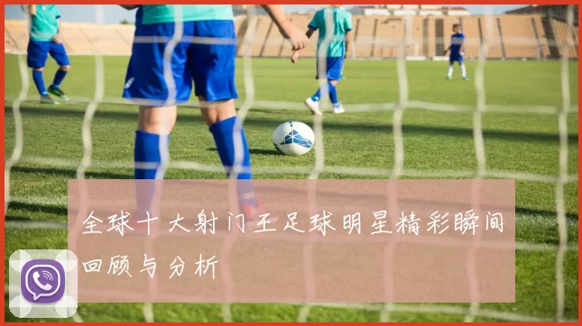全球十大射门王足球明星精彩瞬间回顾与分析