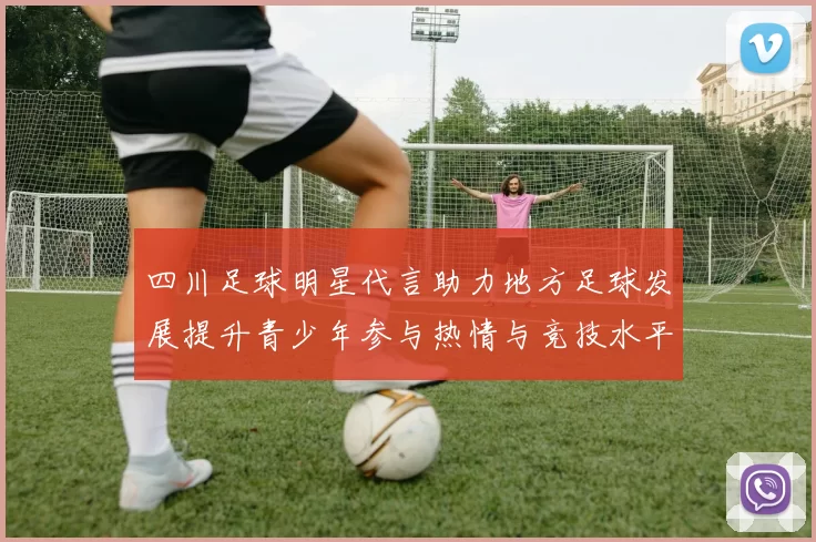 四川足球明星代言助力地方足球发展提升青少年参与热情与竞技水平