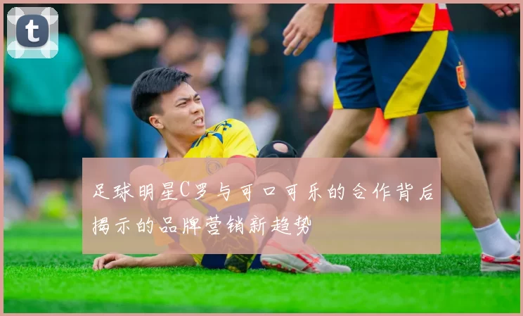 足球明星C罗与可口可乐的合作背后揭示的品牌营销新趋势