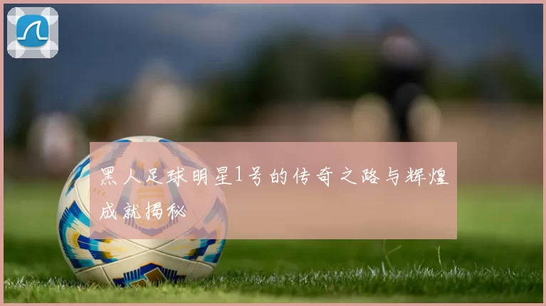 黑人足球明星1号的传奇之路与辉煌成就揭秘