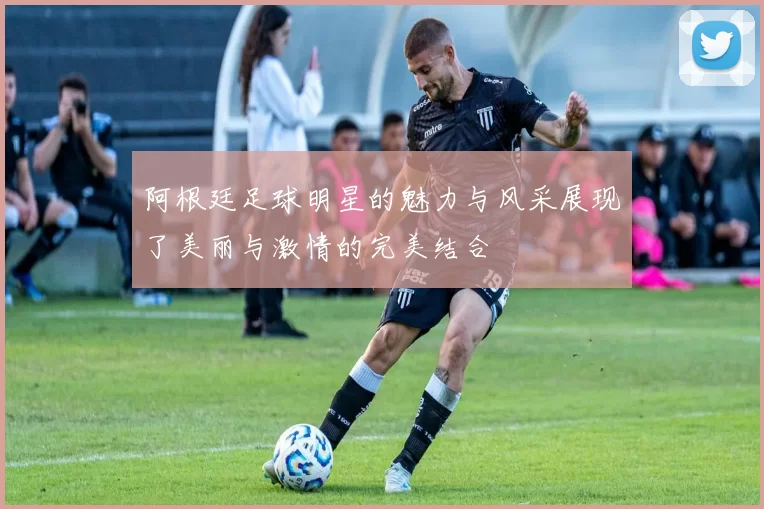 阿根廷足球明星的魅力与风采展现了美丽与激情的完美结合