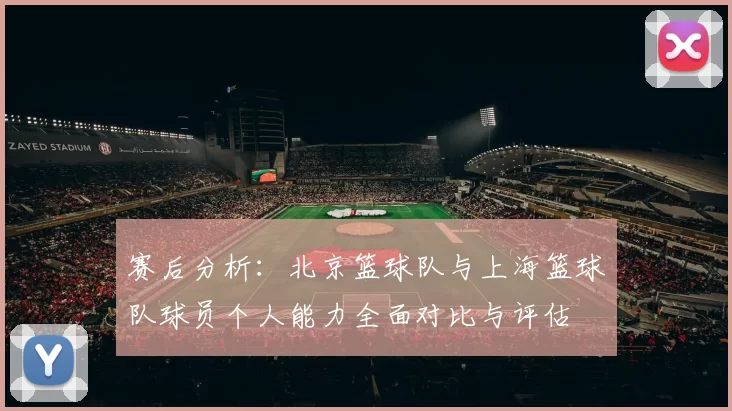 赛后分析：北京篮球队与上海篮球队球员个人能力全面对比与评估