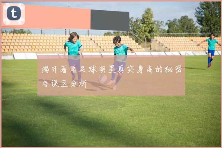 揭开著名足球明星真实身高的秘密与误区分析