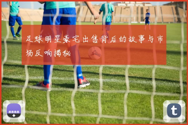 足球明星豪宅出售背后的故事与市场反响揭秘