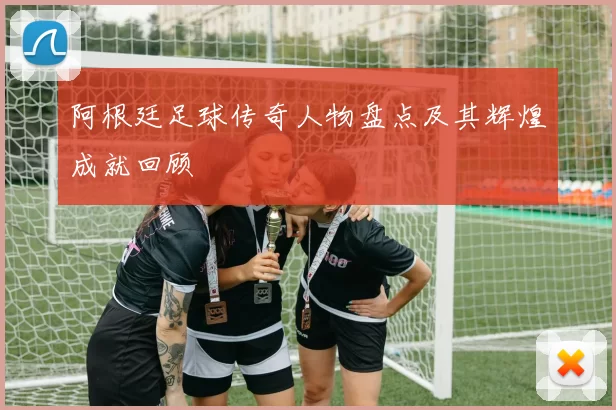 阿根廷足球传奇人物盘点及其辉煌成就回顾