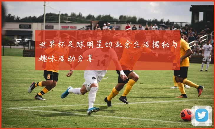 世界杯足球明星的业余生活揭秘与趣味活动分享
