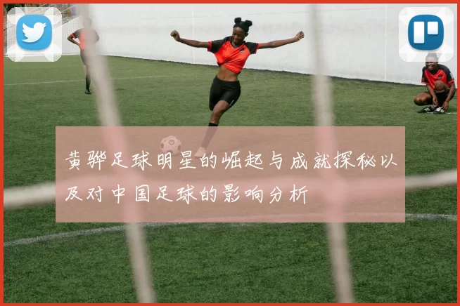 黄骅足球明星的崛起与成就探秘以及对中国足球的影响分析