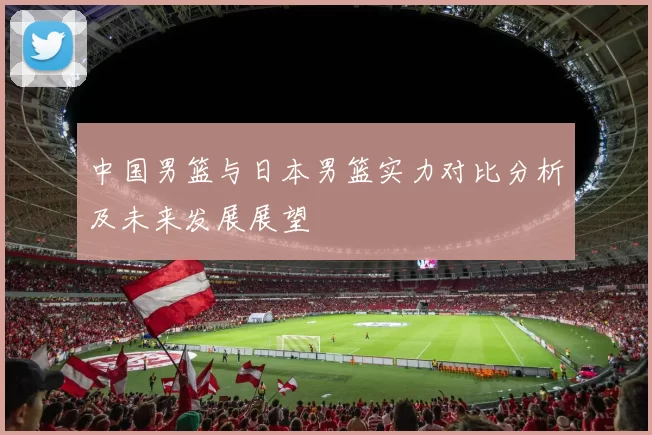 中国男篮与日本男篮实力对比分析及未来发展展望