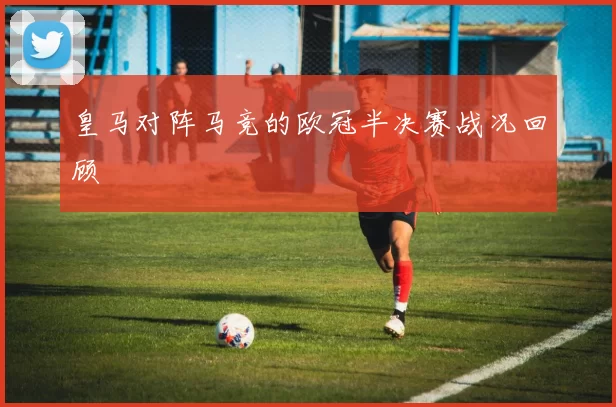 皇马对阵马竞的欧冠半决赛战况回顾