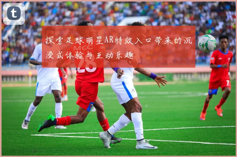 探索足球明星AR特效入口带来的沉浸式体验与互动乐趣