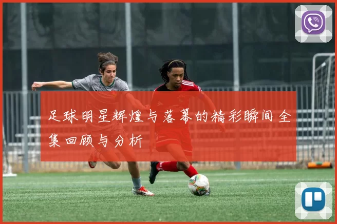 足球明星辉煌与落幕的精彩瞬间全集回顾与分析