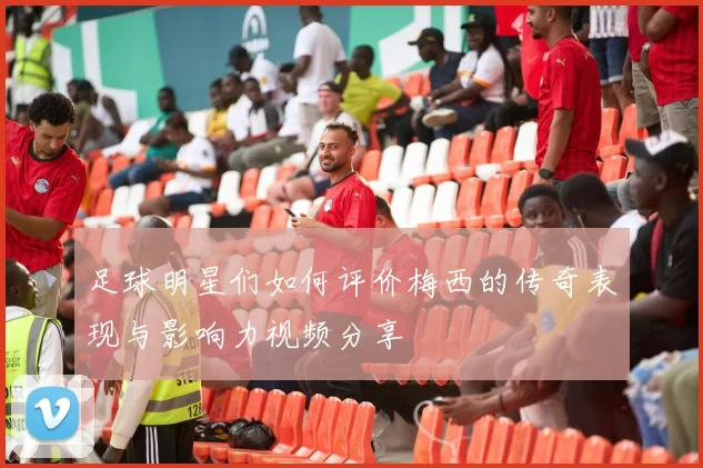 足球明星们如何评价梅西的传奇表现与影响力视频分享