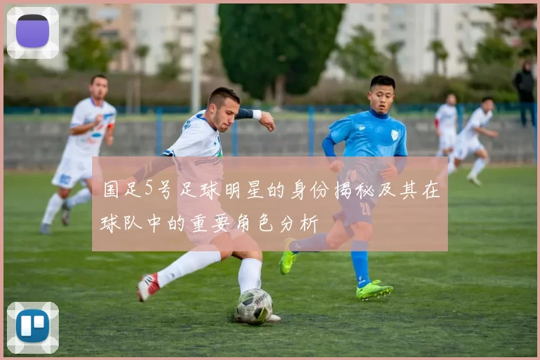国足5号足球明星的身份揭秘及其在球队中的重要角色分析