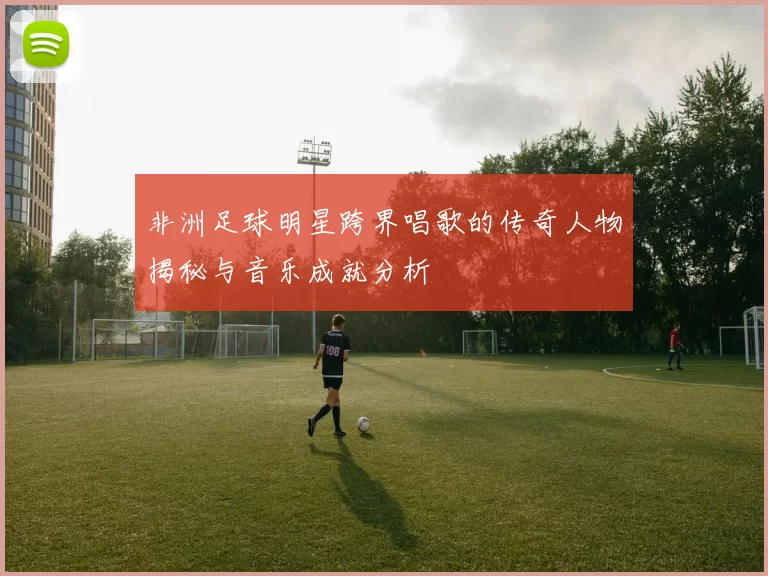 非洲足球明星跨界唱歌的传奇人物揭秘与音乐成就分析
