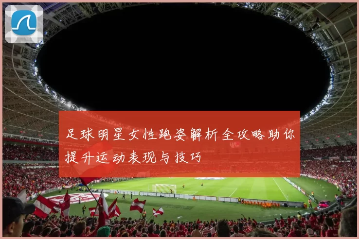 足球明星女性跑姿解析全攻略助你提升运动表现与技巧