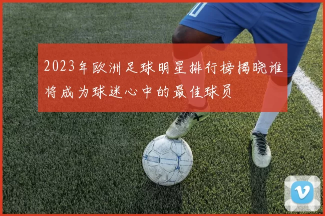 2023年欧洲足球明星排行榜揭晓谁将成为球迷心中的最佳球员