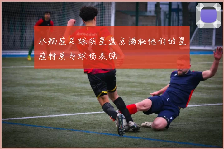 水瓶座足球明星盘点揭秘他们的星座特质与球场表现