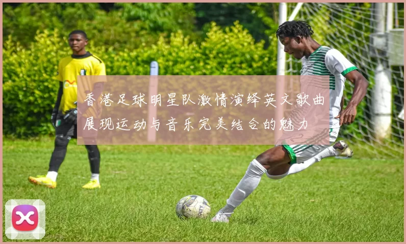香港足球明星队激情演绎英文歌曲展现运动与音乐完美结合的魅力
