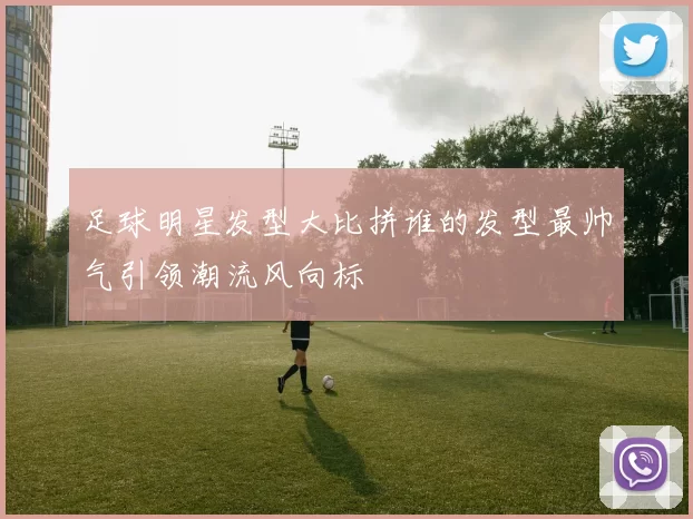 足球明星发型大比拼谁的发型最帅气引领潮流风向标