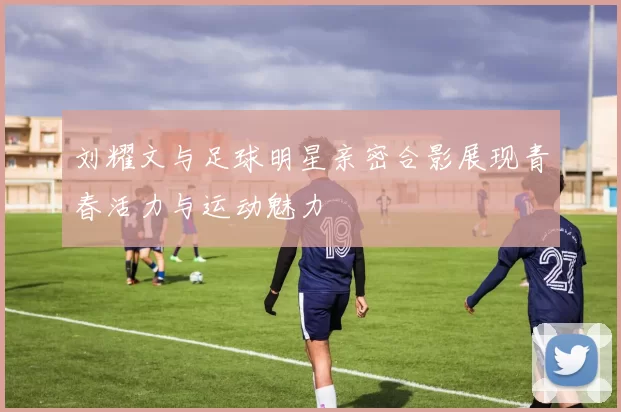 刘耀文与足球明星亲密合影展现青春活力与运动魅力