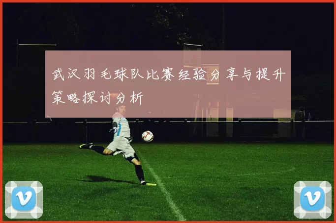 武汉羽毛球队比赛经验分享与提升策略探讨分析