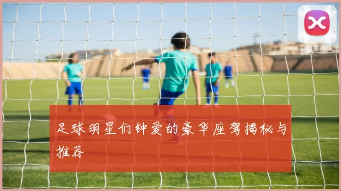 足球明星们钟爱的豪华座驾揭秘与推荐